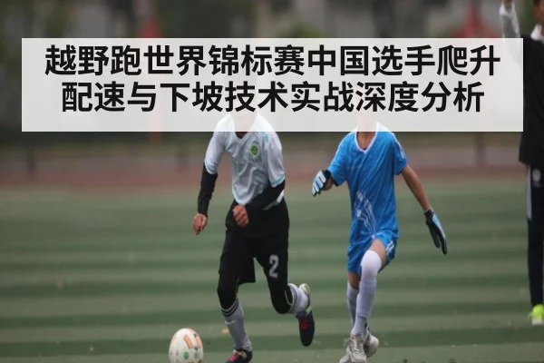 越野跑世界锦标赛中国选手爬升配速与下坡技术实战深度分析