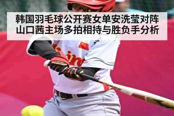 韩国羽毛球公开赛女单安洗莹对阵山口茜主场多拍相持与胜负手分析