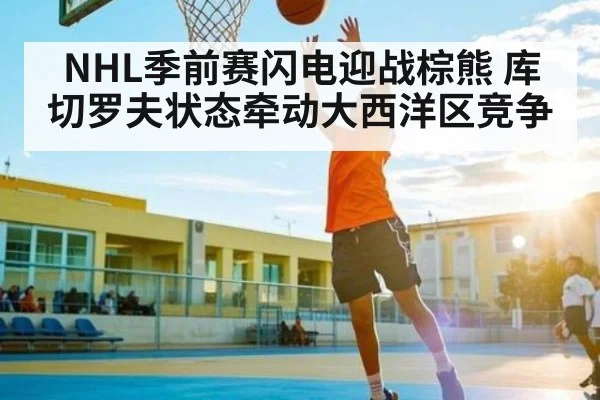 NHL季前赛闪电迎战棕熊 库切罗夫状态牵动大西洋区竞争