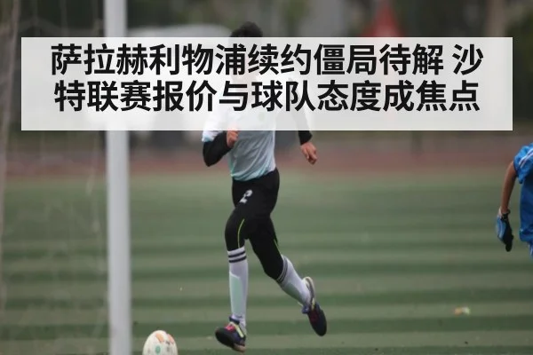 萨拉赫利物浦续约僵局待解 沙特联赛报价与球队态度成焦点